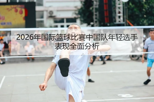2026年国际篮球比赛中国队年轻选手表现全面分析