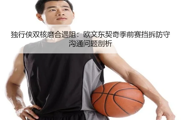 独行侠双核磨合遇阻：欧文东契奇季前赛挡拆防守沟通问题剖析