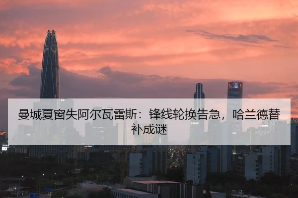 曼城夏窗失阿尔瓦雷斯：锋线轮换告急，哈兰德替补成谜