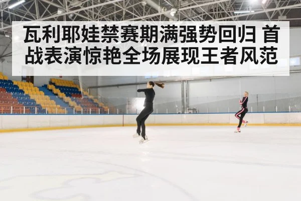 瓦利耶娃禁赛期满强势回归 首战表演惊艳全场展现王者风范